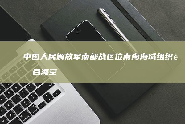 中国人民解放军南部战区位南海海域组织联合海空战巡，哪些信息值得关注？