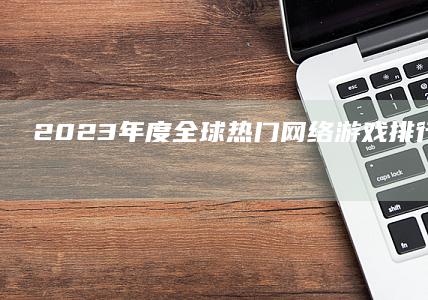 2023年度全球热门网络游戏排行榜总榜：玩家最爱的超值体验！